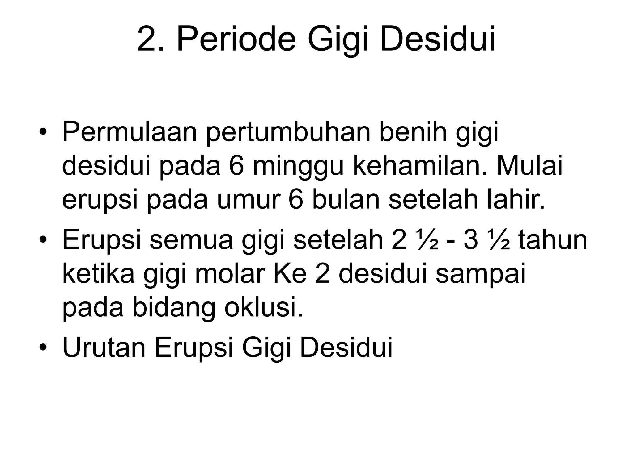 2. Periode Gigi Desidui
• Permulaan pertumbuhan benih gigi
desidui pada 6 minggu kehamilan. Mulai
erupsi pada umur 6 bulan setelah lahir.
• Erupsi semua gigi setelah 2 ½ - 3 ½ tahun
ketika gigi molar Ke 2 desidui sampai
pada bidang oklusi.
• Urutan Erupsi Gigi Desidui
 