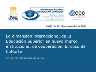 Sevilla, 16, 17 y 18 de noviembre de 2016
La dimensión internacional de la
Educación Superior en nuevo marco
institucional de cooperación. El caso de
CuNorte
Estela Maricela Villalón de la Isla
 