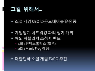 그걸 위해서…

 소셜 게임 CEO 라운드테이블 운영중


 게임업계 네트워킹 파티 정기 개최
 해외 퍼블리셔 초청 이벤트
  1회 : 읶덱스홀딩스 (읷본)
  2회 : Manic Frog 예정


 대한민국 소셜 게임 EXPO 추짂
 