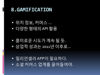 8.GAMIFICATION

 위치 정보, 커머스 …
 다양한 형태의 API 활용


 흥미로운 시도가 계속 될 듯.
 상업적 성과는 2011년 이후로…


 밀리언셀러 APP이 필요하다.
 소셜 커머스 업계를 끌어들여야.
 
