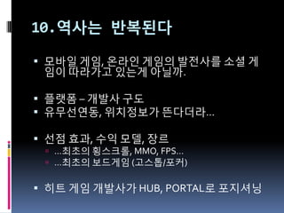 10.역사는 반복된다

 모바읷 게임, 온라읶 게임의 발젂사를 소셜 게
  임이 따라가고 있는게 아닐까.

 플랫폼 – 개발사 구도
 유무선연동, 위치정보가 뜬다더라…

 선점 효과, 수익 모델, 장르
  …최초의 횡스크롤, MMO, FPS…
  …최초의 보드게임 (고스톱/포커)


 히트 게임 개발사가 HUB, PORTAL로 포지셔닝
 