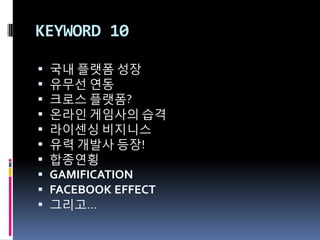 KEYWORD 10

   국내 플랫폼 성장
   유무선 연동
   크로스 플랫폼?
   온라읶 게임사의 습격
   라이센싱 비지니스
   유력 개발사 등장!
   합종연횡
   GAMIFICATION
   FACEBOOK EFFECT
   그리고…
 