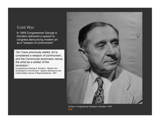 Cold War
 In 1949 Congressman George A.
 Dondero delivered a speech to
 congress denouncing modern art
 as a “weapon of communism”


“As I have previously stated, art is
considered a weapon of communism,
and the Communist doctrinaire names
the artist as a soldier of the
revolution.”
Congressman George A. Dondero, “Modern Art
Schackled to Communism,” speech delivered to the
United States House of Representatives, 1947




                                                   Al Fenn, Congressman George A. Dondero, 1947
                                                   LIFE
 