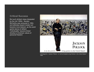 Critical Success
But such strident views dissipated
by the mid 1950s: Senator
McCarthy was censured in 1954,
and attitudes toward modern art
became more tolerant, as the avant
garde stance of defiant
“individuality” became linked
directly to American values of
personal freedom




                                     Life Magazine, “Jackson Pollock: Is He the Greatest Living Painter in the United States?”
                                     1949
 