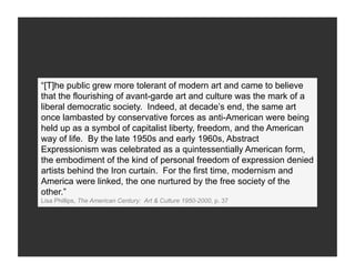 “[T]he public grew more tolerant of modern art and came to believe
that the flourishing of avant-garde art and culture was the mark of a
liberal democratic society. Indeed, at decade’s end, the same art
once lambasted by conservative forces as anti-American were being
held up as a symbol of capitalist liberty, freedom, and the American
way of life. By the late 1950s and early 1960s, Abstract
Expressionism was celebrated as a quintessentially American form,
the embodiment of the kind of personal freedom of expression denied
artists behind the Iron curtain. For the first time, modernism and
America were linked, the one nurtured by the free society of the
other.”
Lisa Phillips, The American Century: Art & Culture 1950-2000, p. 37
 