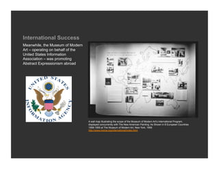 International Success
Meanwhile, the Museum of Modern
Art – operating on behalf of the
United States Information
Association – was promoting
Abstract Expressionism abroad




                                   A wall map illustrating the scope of the Museum of Modern Art’s International Program,
                                   displayed concurrently with The New American Painting: As Shown in 8 European Countries
                                   1958-1959 at The Museum of Modern Art, New York, 1959
                                   http://www.moma.org/international/index.html
 