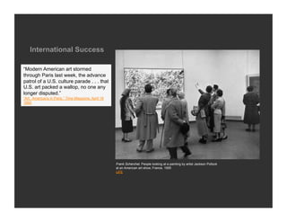 International Success

“Modern American art stormed
through Paris last week, the advance
patrol of a U.S. culture parade . . . that
U.S. art packed a wallop, no one any
longer disputed.”
“Art: Americans in Paris,” Time Magazine, April 18
1955




                                                     Frank Scherchel, People looking at a painting by artist Jackson Pollock
                                                     at an American art show, France, 1955
                                                     LIFE
 