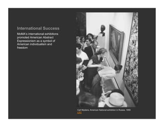International Success
MoMA’s international exhibitions
promoted American Abstract
Expressionism as a symbol of
American individualism and
freedom




                                   Carl Mydans, American National exhibition in Russia, 1959
                                   LIFE
 