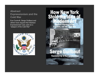 Abstract
Expressionism and the
Cold War
Eva Cockroft, Serge Guilbaut and
others have argued that Abstract
Expressionism was used as a
“weapon of the Cold War”
 