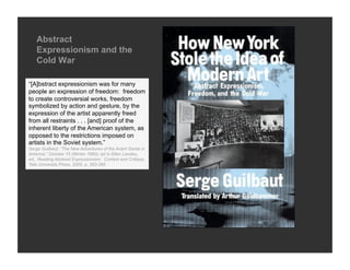 Abstract
   Expressionism and the
   Cold War

“[A]bstract expressionism was for many
people an expression of freedom: freedom
to create controversial works, freedom
symbolized by action and gesture, by the
expression of the artist apparently freed
from all restraints . . . [and] proof of the
inherent liberty of the American system, as
opposed to the restrictions imposed on
artists in the Soviet system.”
Serge Guilbaut, “The New Adventures of the Avant Garde in
America,” October 15 (Winter 1980); rpt in Ellen Landau,
ed., Reading Abstract Expressionism: Context and Critique,
Yale University Press, 2005, p. 383-395
 