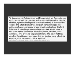 “To its admirers in Both America and Europe, Abstract Expressionism,
with its improvisational gestures, epic scale, and intensely subjective
emotions, symbolized the power of individual liberty in a democratic
society. The artists themselves, however, were uninterested in
politics, preferring to embrace private or universal values. Clyfford
Still wrote, ‘It has always been my hope to create a freer place or
area of life where an idea can transcend politics, ambition, and
commerce.’ This proved a utopian sentiment. The claim that they
were free from ideology only made their art function more effectively
as propaganda for various political agendas.”
Lisa Phillips, The American Century: Art & Culture 1950-2000, p. 40-41
 