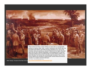 “Each of the more than a dozen officers on each side is a recognizable
                                        portrait of a famous artist, critic, or writer, including on the French side, the
                                        Surrealist Andre Breton and Pablo Picasso (dressed in fur), and on the
                                        American side such painters as Jackson Pollock and the highly influential
                                        New York art critic, Clement Greenberg. In the background is a war-torn
                                        landscape dotted by the smouldering fires of recent artistic conflicts over
                                        which the New York School has unconditionally triumphed. Two or three
                                        French officers are mounted on anachronistic horses while the American
                                        "cavalry" is a modern armored half-track.”
                                        Jim Lane, Humanitiesweb.org
                                        http://www.humanitiesweb.org/spa/gai/ID/1216
Mark Tansey, Triumph of the New York School, 1984 Whitney Museum
 