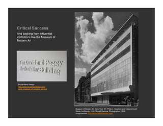 Critical Success
And backing from influential
institutions like the Museum of
Modern Art




Bruce Maud Design
http://www.brucemaudesign.com/
work_museum_of_modern_art.html




                                  Museum of Modern Art, New York, NY. Philip L. Goodwin and Edward Durell
                                  Stone, Architects, 1939. Robert Damora, Photographer, 1939
                                  Image source: http://www.robertdamora.com/
 