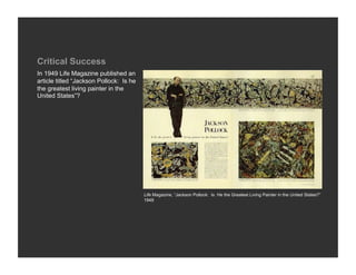 Critical Success
In 1949 Life Magazine published an
article titled “Jackson Pollock: Is he
the greatest living painter in the
United States”?




                                         Life Magazine, “Jackson Pollock: Is He the Greatest Living Painter in the United States?”
                                         1949
 