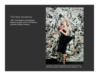 The New Academy
1951 Cecil Beaton photographs
fashion models in front of Pollock’s
pictures at Betty Parsons




                                       Cecil Beaton, The Soft Look, photograph of a model posing in front of a
                                       Jackson Pollock painting at Betty Parsons Gallery, Vogue March 1, 1951
 