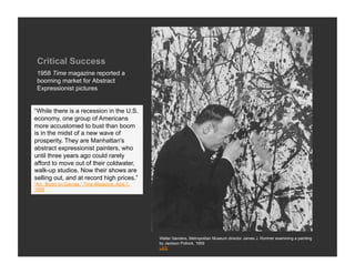 Critical Success
 1958 Time magazine reported a
 booming market for Abstract
 Expressionist pictures


“While there is a recession in the U.S.
economy, one group of Americans
more accustomed to bust than boom
is in the midst of a new wave of
prosperity. They are Manhattan's
abstract expressionist painters, who
until three years ago could rarely
afford to move out of their coldwater,
walk-up studios. Now their shows are
selling out, and at record high prices.”
“Art: Boom on Canvas,” Time Magazine, April 7,
1958




                                                 Walter Sanders, Metropolitan Museum director James J. Rorimer examining a painting
                                                 by Jackson Pollock, 1959
                                                 LIFE
 