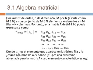 3.1 Algebra matricial Una matriz de orden, o de dimensión, M por N (escrita como M £ N) es un conjunto de M £ N elementos ordenados en M filas y N columnas. Por tanto, una matriz A de (M £ N) puede expresarse como: 𝐴𝑀𝑋𝑁=𝑎𝑖𝑗=    𝑎11 𝑎12 𝑎13 … 𝑎1𝑛 𝑎21 𝑎22 𝑎23 … 𝑎2𝑛 𝑎31 𝑎32 𝑎33 … 𝑎3𝑛                        …    …     …    …  … 𝑎𝑀1 𝑎𝑀2 𝑎𝑀3 … 𝑎𝑀𝑛 Donde 𝑎𝑖𝑗es el elemento que aparece en la 𝑖ésima fila y la 𝑗ésima columna de A, y donde [𝑎𝑖𝑗] es una expresión abreviada para la matriz A cuyo elemento característico es 𝑎𝑖𝑗:   
