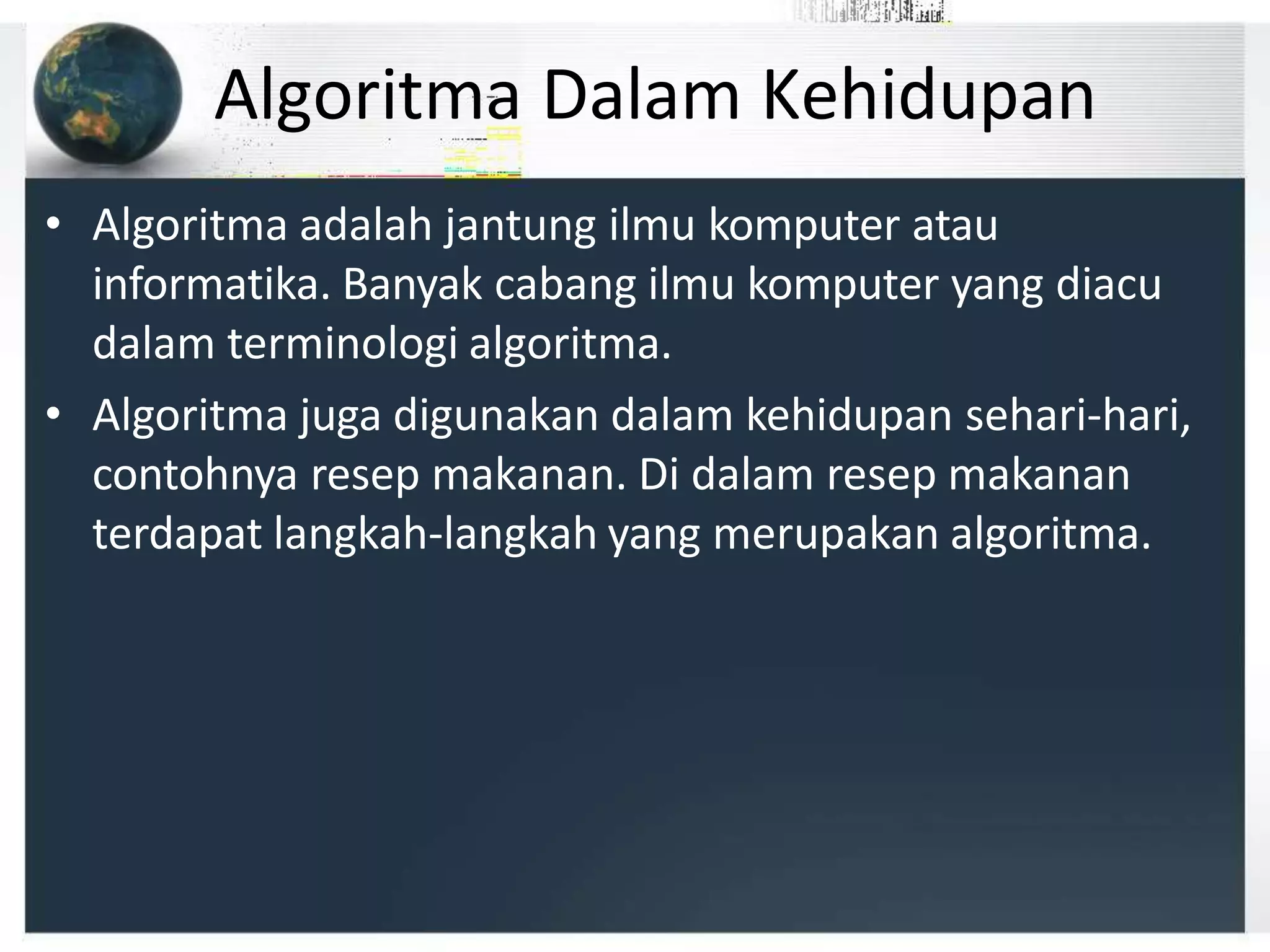 Algoritma Dalam Kehidupan
• Algoritma adalah jantung ilmu komputer atau
informatika. Banyak cabang ilmu komputer yang diacu
dalam terminologi algoritma.
• Algoritma juga digunakan dalam kehidupan sehari-hari,
contohnya resep makanan. Di dalam resep makanan
terdapat langkah-langkah yang merupakan algoritma.
 