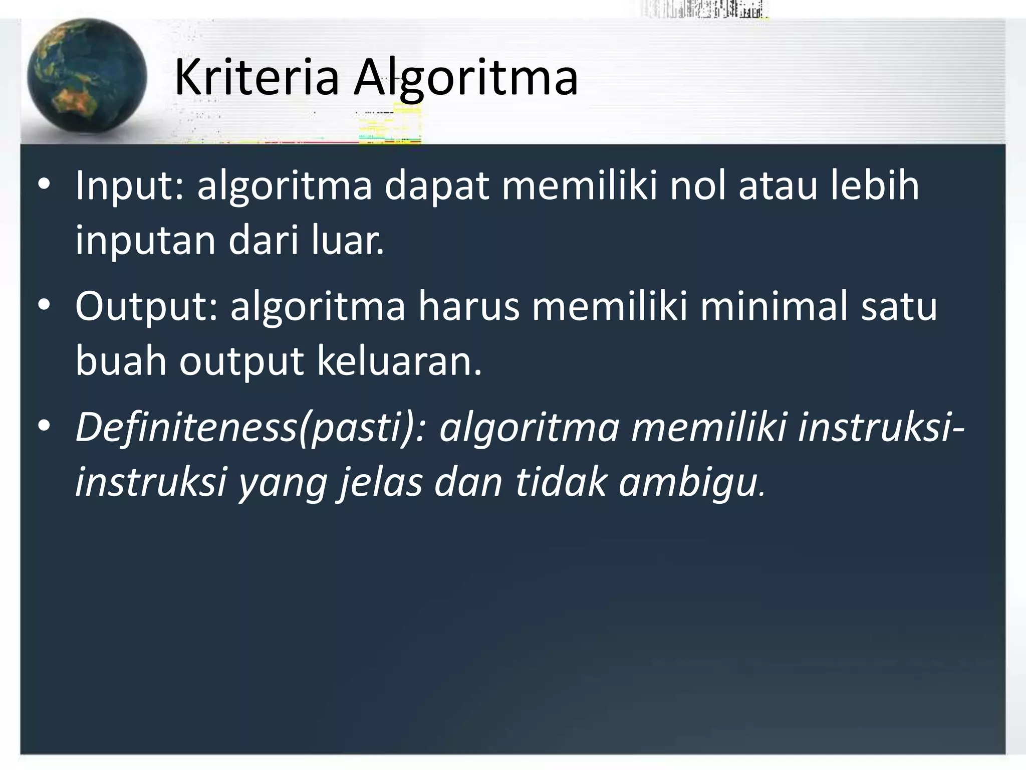 Kriteria Algoritma
• Input: algoritma dapat memiliki nol atau lebih
inputan dari luar.
• Output: algoritma harus memiliki minimal satu
buah output keluaran.
• Definiteness(pasti): algoritma memiliki instruksi-
instruksi yang jelas dan tidak ambigu.
 