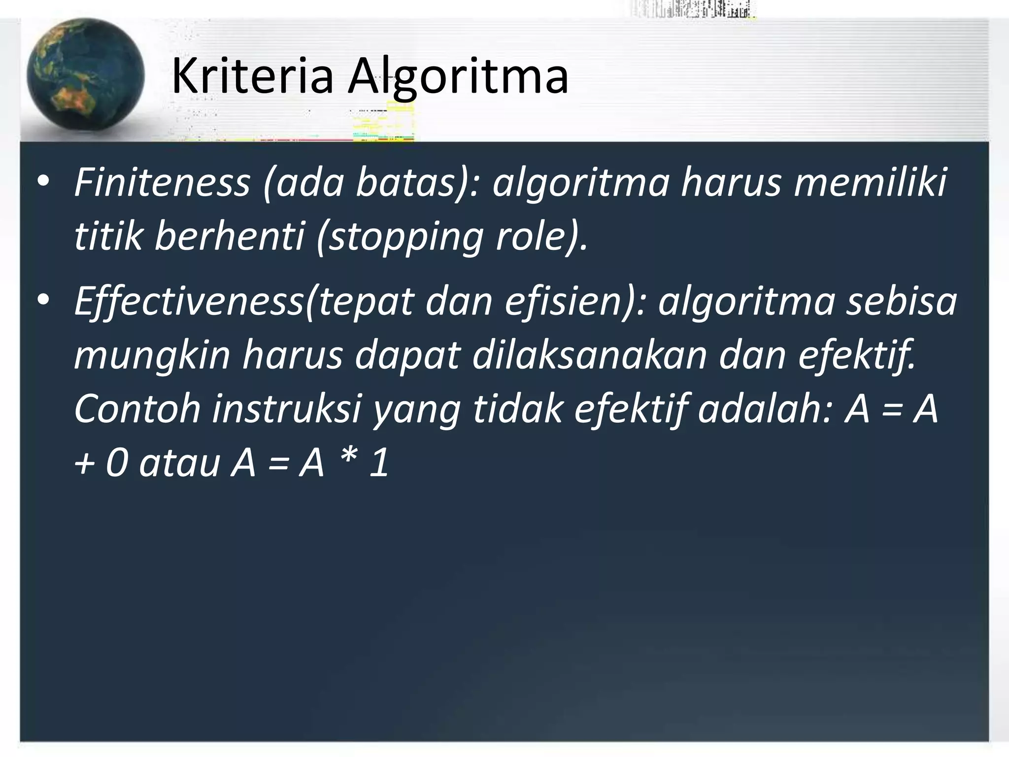 Kriteria Algoritma
• Finiteness (ada batas): algoritma harus memiliki
titik berhenti (stopping role).
• Effectiveness(tepat dan efisien): algoritma sebisa
mungkin harus dapat dilaksanakan dan efektif.
Contoh instruksi yang tidak efektif adalah: A = A
+ 0 atau A = A * 1
 