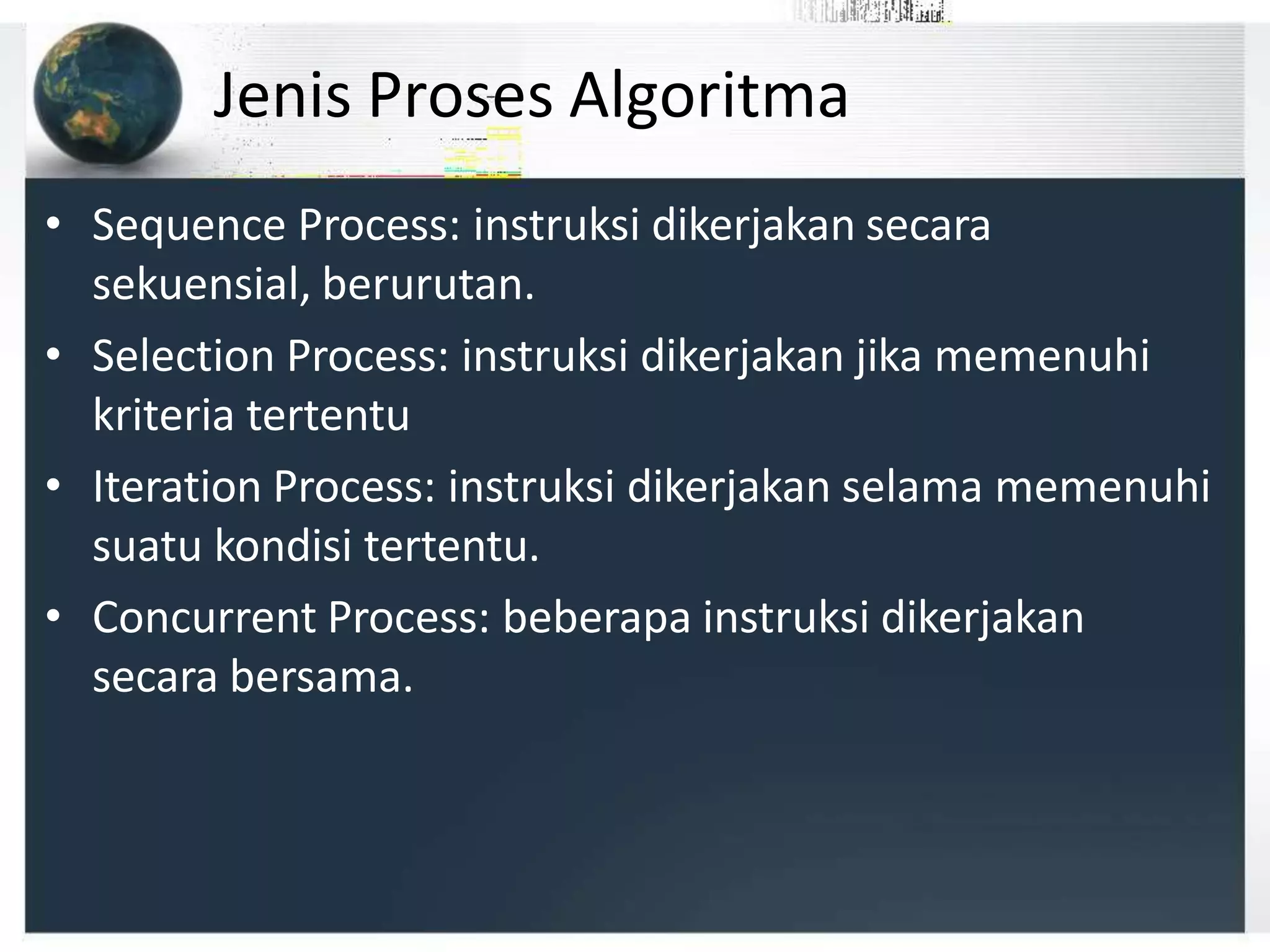Jenis Proses Algoritma
• Sequence Process: instruksi dikerjakan secara
sekuensial, berurutan.
• Selection Process: instruksi dikerjakan jika memenuhi
kriteria tertentu
• Iteration Process: instruksi dikerjakan selama memenuhi
suatu kondisi tertentu.
• Concurrent Process: beberapa instruksi dikerjakan
secara bersama.
 