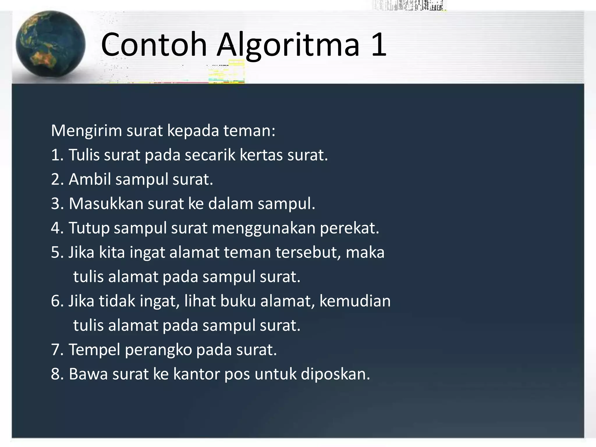 Contoh Algoritma 1
Mengirim surat kepada teman:
1. Tulis surat pada secarik kertas surat.
2. Ambil sampul surat.
3. Masukkan surat ke dalam sampul.
4. Tutup sampul surat menggunakan perekat.
5. Jika kita ingat alamat teman tersebut, maka
tulis alamat pada sampul surat.
6. Jika tidak ingat, lihat buku alamat, kemudian
tulis alamat pada sampul surat.
7. Tempel perangko pada surat.
8. Bawa surat ke kantor pos untuk diposkan.
 