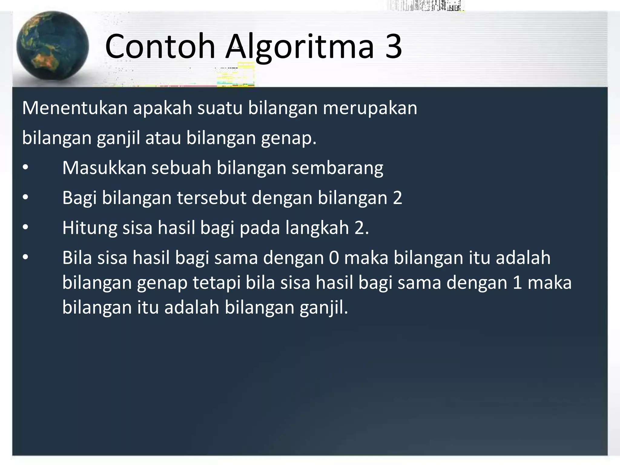 Menentukan apakah suatu bilangan merupakan
bilangan ganjil atau bilangan genap.
• Masukkan sebuah bilangan sembarang
• Bagi bilangan tersebut dengan bilangan 2
• Hitung sisa hasil bagi pada langkah 2.
• Bila sisa hasil bagi sama dengan 0 maka bilangan itu adalah
bilangan genap tetapi bila sisa hasil bagi sama dengan 1 maka
bilangan itu adalah bilangan ganjil.
Contoh Algoritma 3
 