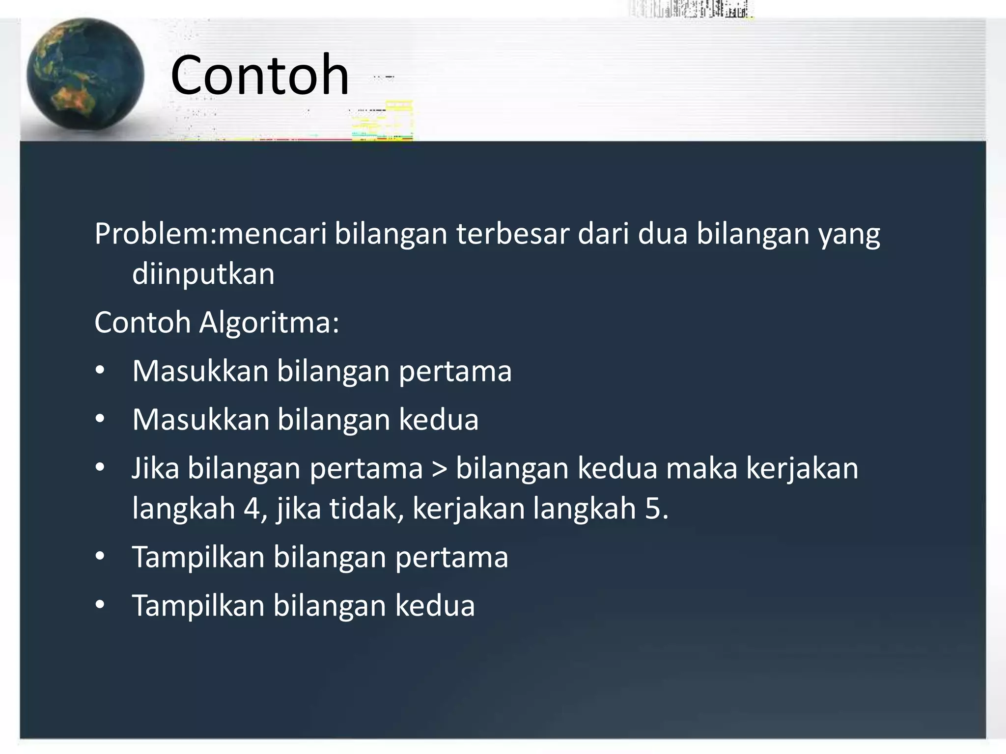 Contoh
Problem:mencari bilangan terbesar dari dua bilangan yang
diinputkan
Contoh Algoritma:
• Masukkan bilangan pertama
• Masukkan bilangan kedua
• Jika bilangan pertama > bilangan kedua maka kerjakan
langkah 4, jika tidak, kerjakan langkah 5.
• Tampilkan bilangan pertama
• Tampilkan bilangan kedua
 