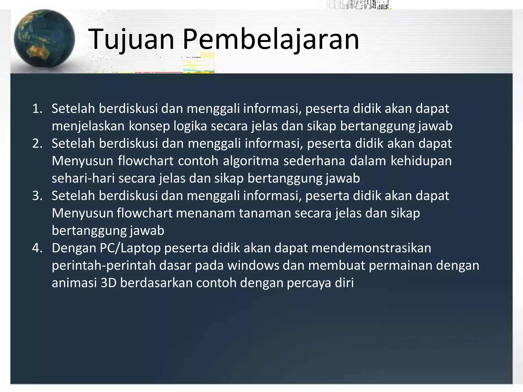 Tujuan Pembelajaran
1. Setelah berdiskusi dan menggali informasi, peserta didik akan dapat
menjelaskan konsep logika secara jelas dan sikap bertanggung jawab
2. Setelah berdiskusi dan menggali informasi, peserta didik akan dapat
Menyusun flowchart contoh algoritma sederhana dalam kehidupan
sehari-hari secara jelas dan sikap bertanggung jawab
3. Setelah berdiskusi dan menggali informasi, peserta didik akan dapat
Menyusun flowchart menanam tanaman secara jelas dan sikap
bertanggung jawab
4. Dengan PC/Laptop peserta didik akan dapat mendemonstrasikan
perintah-perintah dasar pada windows dan membuat permainan dengan
animasi 3D berdasarkan contoh dengan percaya diri
 