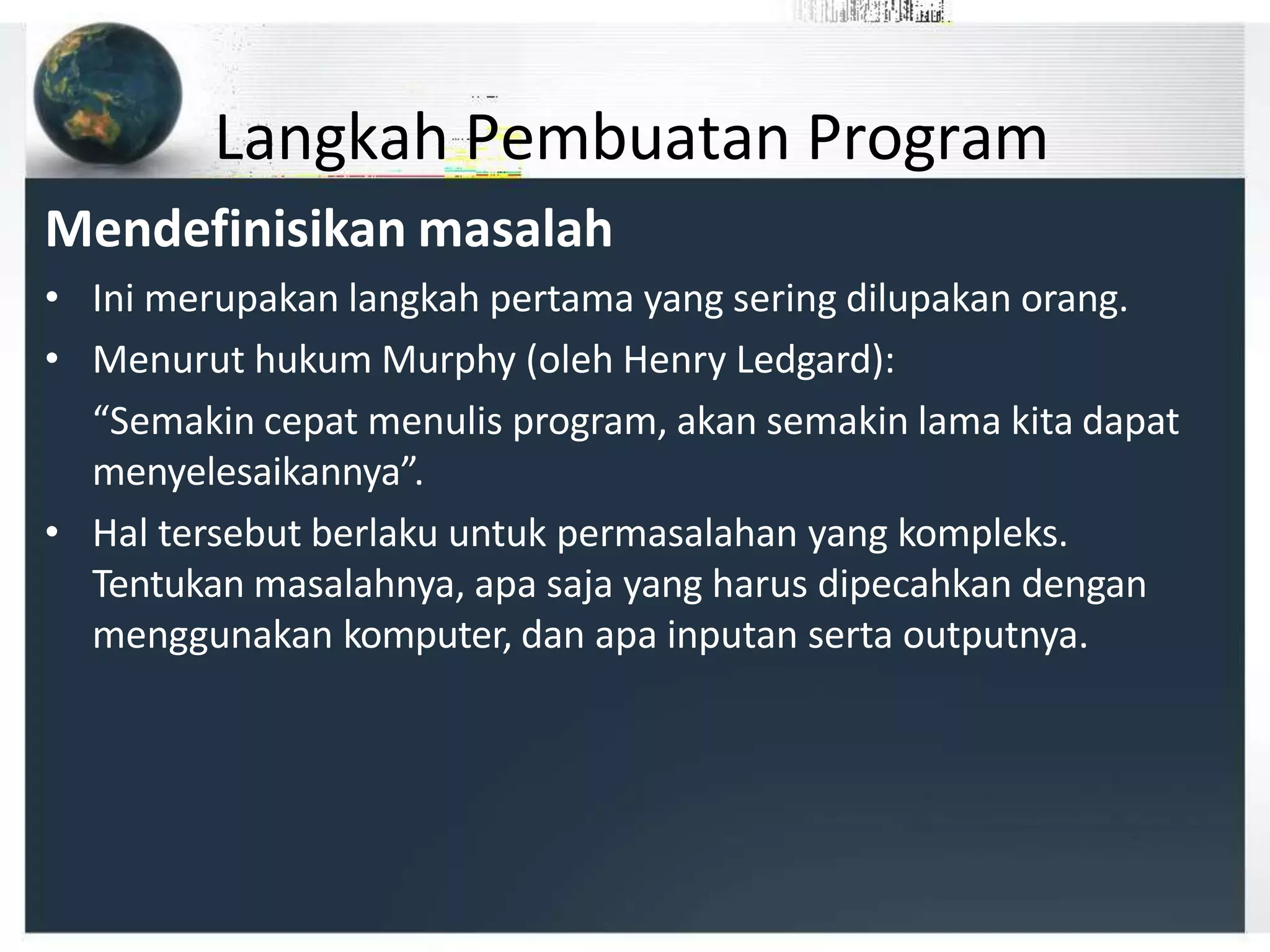 Langkah Pembuatan Program
Mendefinisikan masalah
• Ini merupakan langkah pertama yang sering dilupakan orang.
• Menurut hukum Murphy (oleh Henry Ledgard):
“Semakin cepat menulis program, akan semakin lama kita dapat
menyelesaikannya”.
• Hal tersebut berlaku untuk permasalahan yang kompleks.
Tentukan masalahnya, apa saja yang harus dipecahkan dengan
menggunakan komputer, dan apa inputan serta outputnya.
 