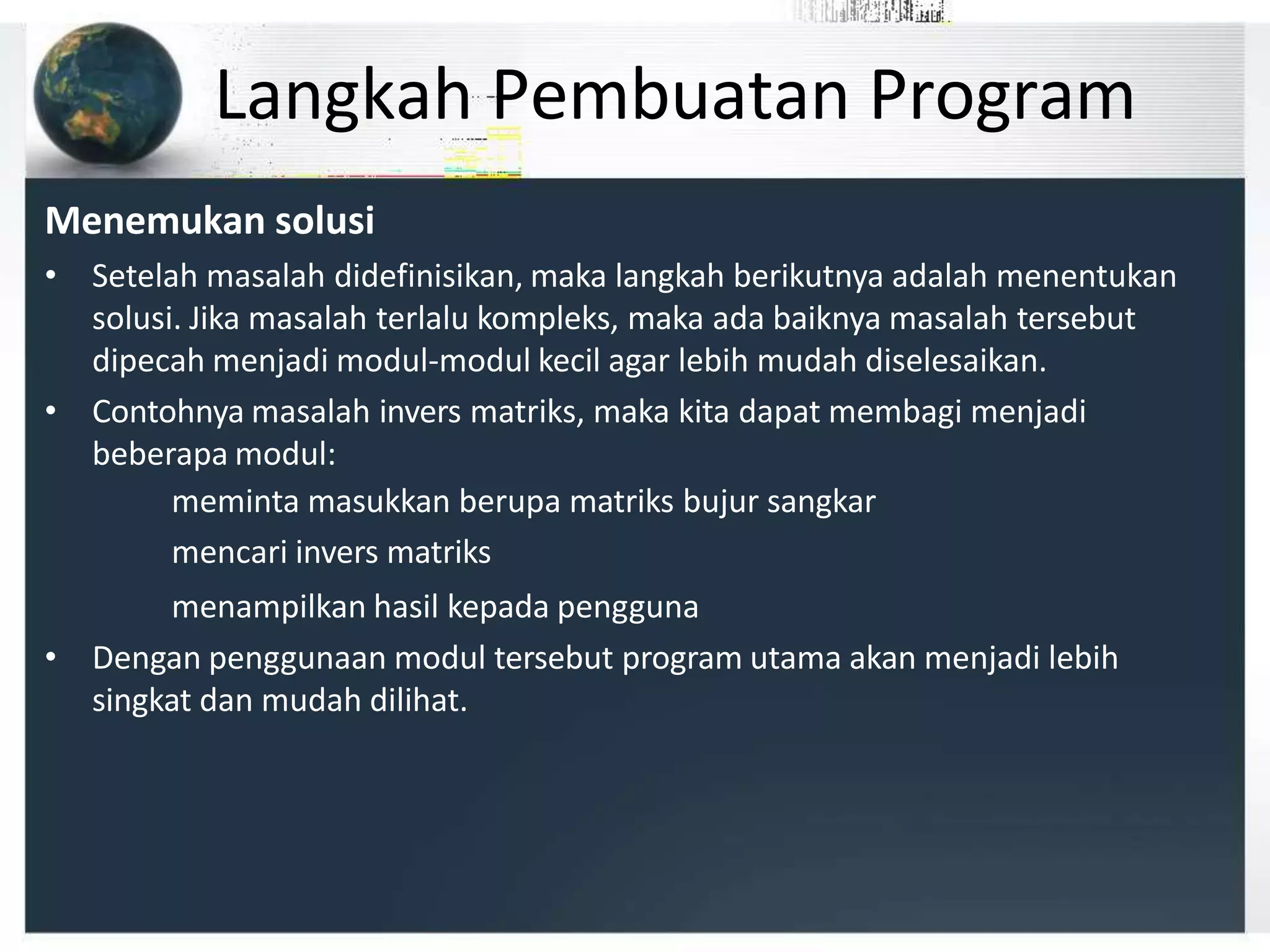 Langkah Pembuatan Program
Menemukan solusi
• Setelah masalah didefinisikan, maka langkah berikutnya adalah menentukan
solusi. Jika masalah terlalu kompleks, maka ada baiknya masalah tersebut
dipecah menjadi modul-modul kecil agar lebih mudah diselesaikan.
• Contohnya masalah invers matriks, maka kita dapat membagi menjadi
beberapa modul:
meminta masukkan berupa matriks bujur sangkar
mencari invers matriks
menampilkan hasil kepada pengguna
• Dengan penggunaan modul tersebut program utama akan menjadi lebih
singkat dan mudah dilihat.
 