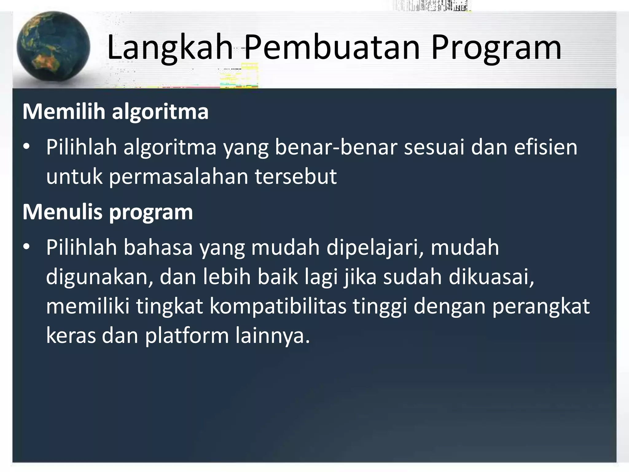 Langkah Pembuatan Program
Memilih algoritma
• Pilihlah algoritma yang benar-benar sesuai dan efisien
untuk permasalahan tersebut
Menulis program
• Pilihlah bahasa yang mudah dipelajari, mudah
digunakan, dan lebih baik lagi jika sudah dikuasai,
memiliki tingkat kompatibilitas tinggi dengan perangkat
keras dan platform lainnya.
 