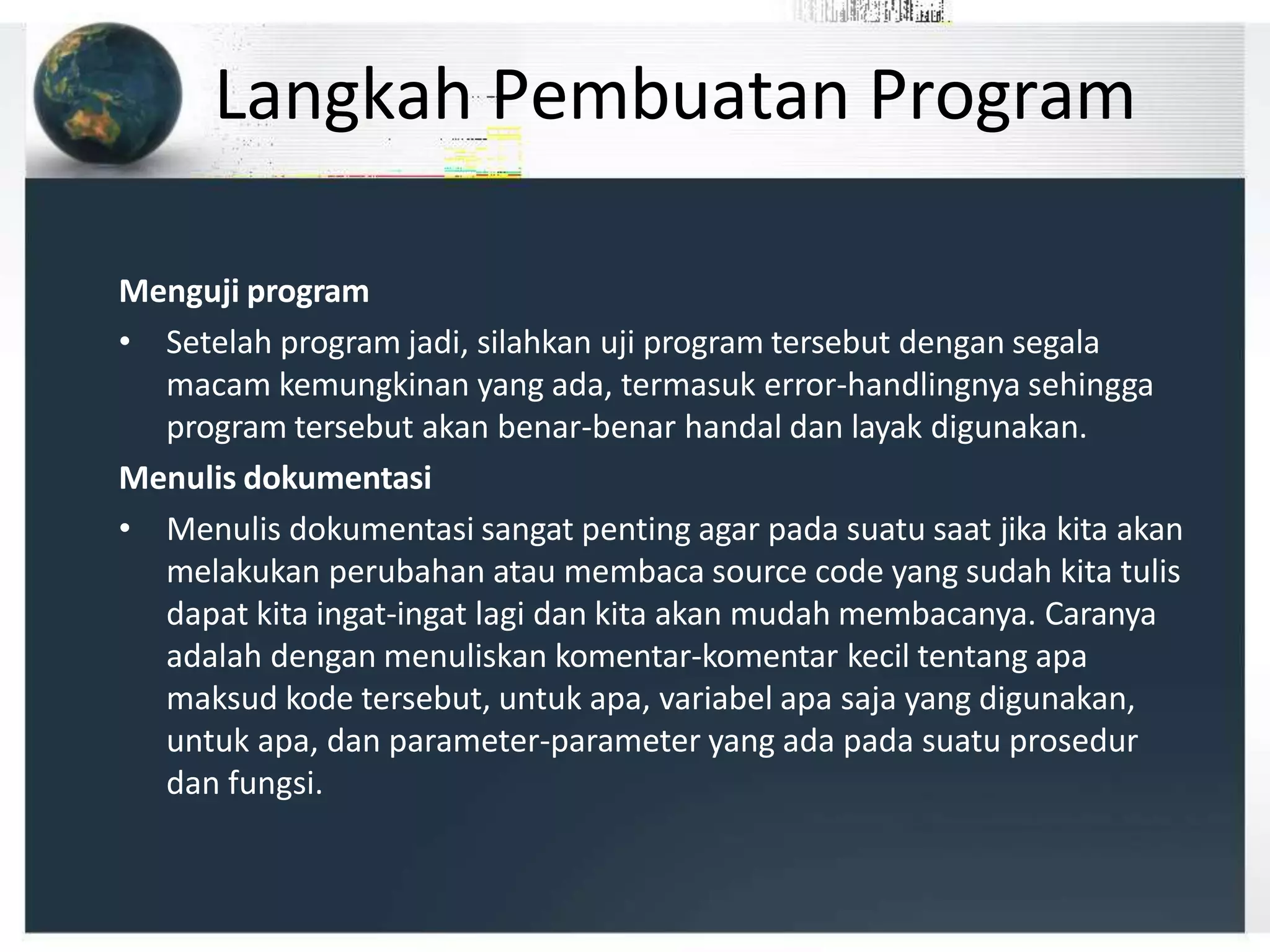 Langkah Pembuatan Program
Menguji program
• Setelah program jadi, silahkan uji program tersebut dengan segala
macam kemungkinan yang ada, termasuk error-handlingnya sehingga
program tersebut akan benar-benar handal dan layak digunakan.
Menulis dokumentasi
• Menulis dokumentasi sangat penting agar pada suatu saat jika kita akan
melakukan perubahan atau membaca source code yang sudah kita tulis
dapat kita ingat-ingat lagi dan kita akan mudah membacanya. Caranya
adalah dengan menuliskan komentar-komentar kecil tentang apa
maksud kode tersebut, untuk apa, variabel apa saja yang digunakan,
untuk apa, dan parameter-parameter yang ada pada suatu prosedur
dan fungsi.
 