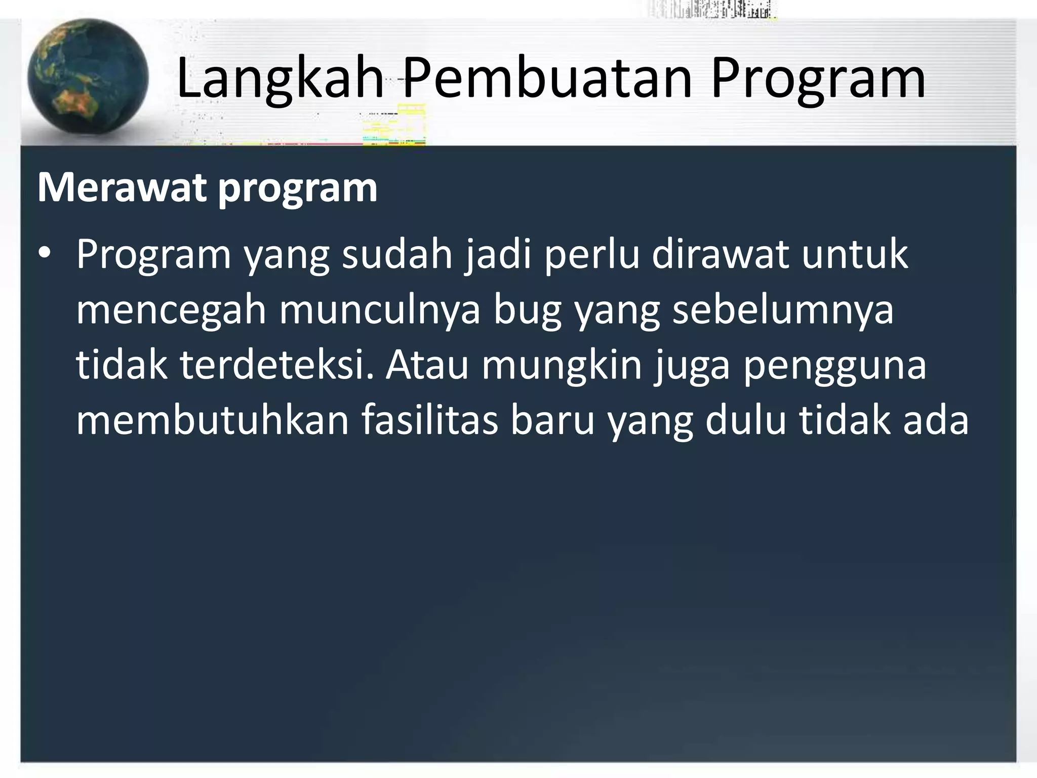 Langkah Pembuatan Program
Merawat program
• Program yang sudah jadi perlu dirawat untuk
mencegah munculnya bug yang sebelumnya
tidak terdeteksi. Atau mungkin juga pengguna
membutuhkan fasilitas baru yang dulu tidak ada
 
