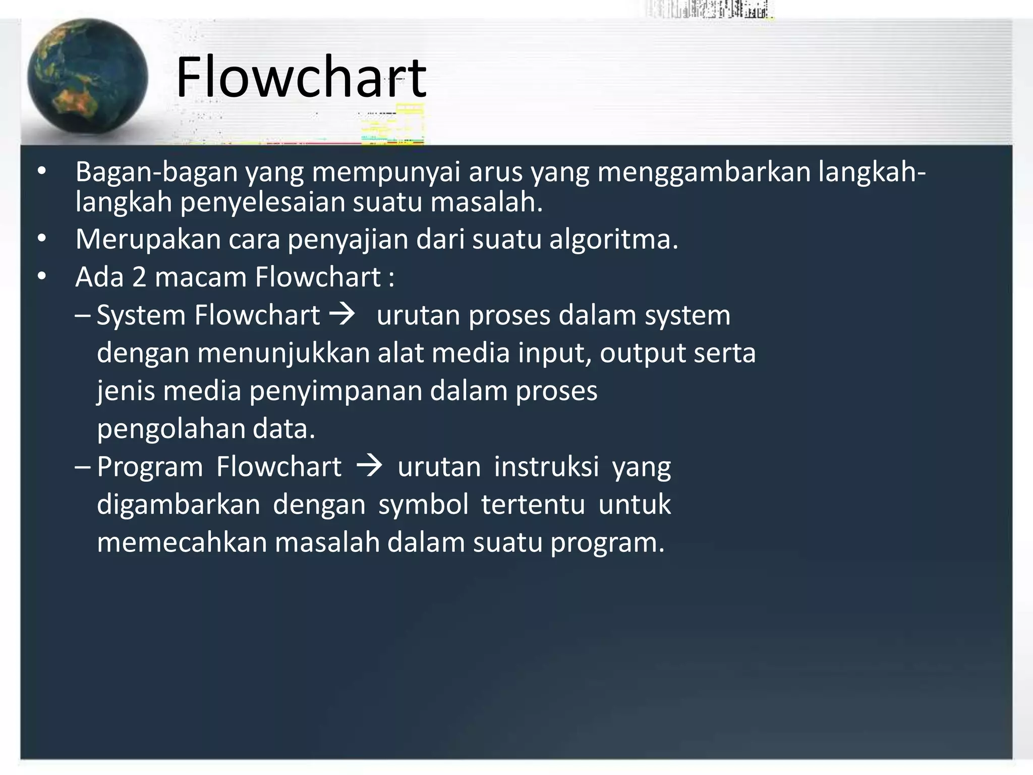 Flowchart
• Bagan-bagan yang mempunyai arus yang menggambarkan langkah-
langkah penyelesaian suatu masalah.
• Merupakan cara penyajian dari suatu algoritma.
• Ada 2 macam Flowchart :
– System Flowchart  urutan proses dalam system
dengan menunjukkan alat media input, output serta
jenis media penyimpanan dalam proses
pengolahan data.
– Program Flowchart  urutan instruksi yang
digambarkan dengan symbol tertentu untuk
memecahkan masalah dalam suatu program.
 