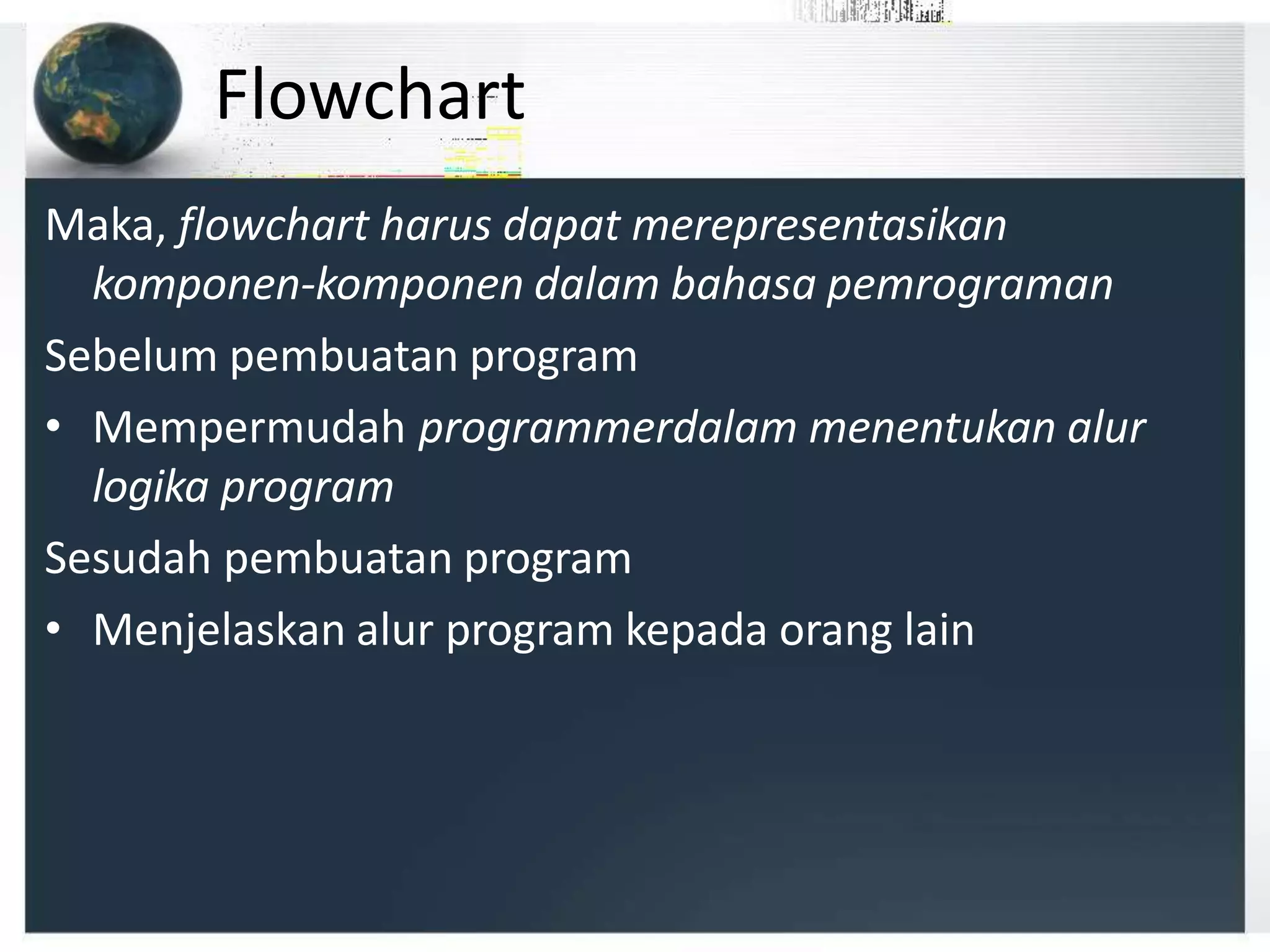 Flowchart
Maka, flowchart harus dapat merepresentasikan
komponen-komponen dalam bahasa pemrograman
Sebelum pembuatan program
• Mempermudah programmerdalam menentukan alur
logika program
Sesudah pembuatan program
• Menjelaskan alur program kepada orang lain
 