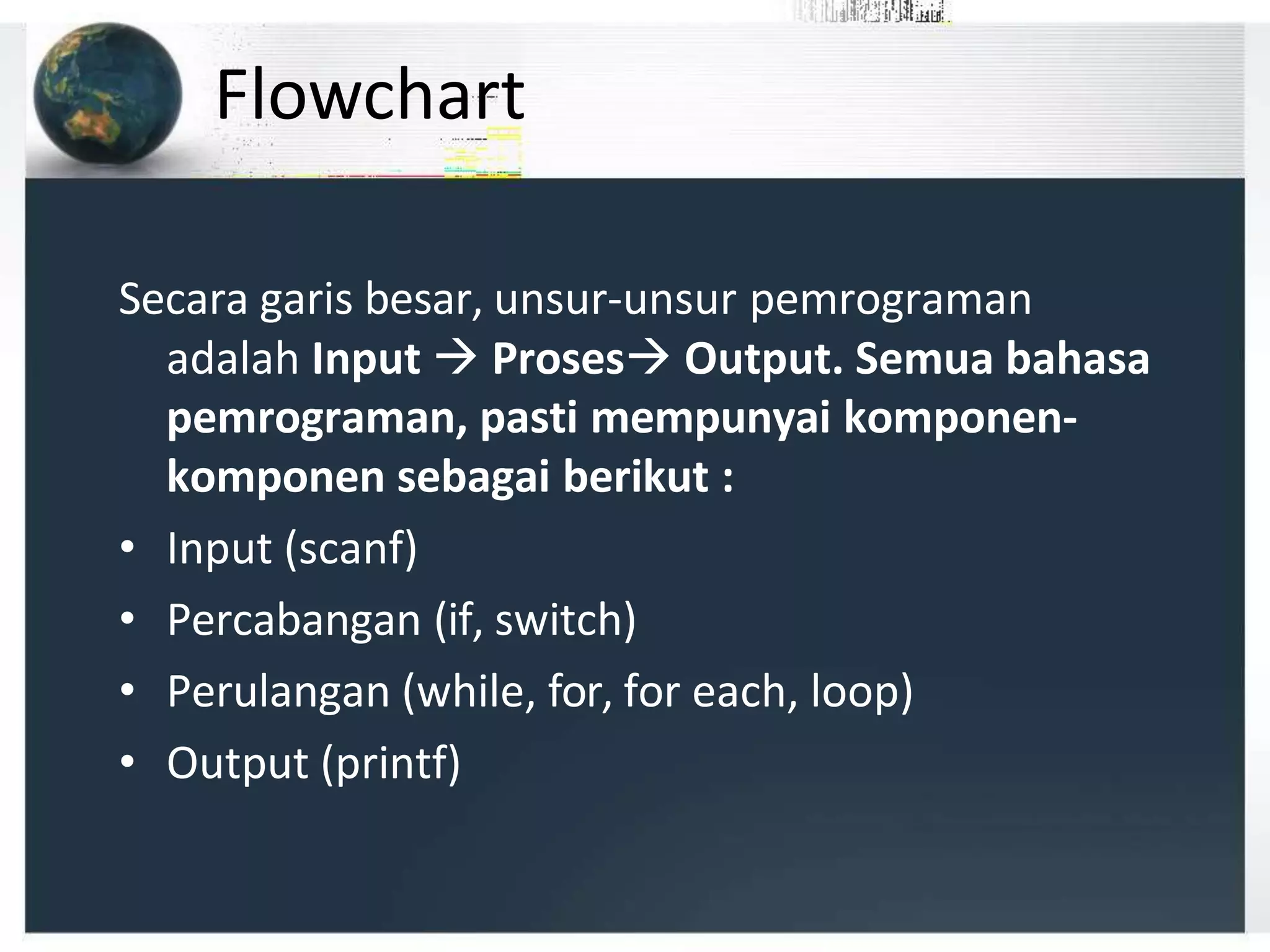 Flowchart
Secara garis besar, unsur-unsur pemrograman
adalah Input  Proses Output. Semua bahasa
pemrograman, pasti mempunyai komponen-
komponen sebagai berikut :
• Input (scanf)
• Percabangan (if, switch)
• Perulangan (while, for, for each, loop)
• Output (printf)
 