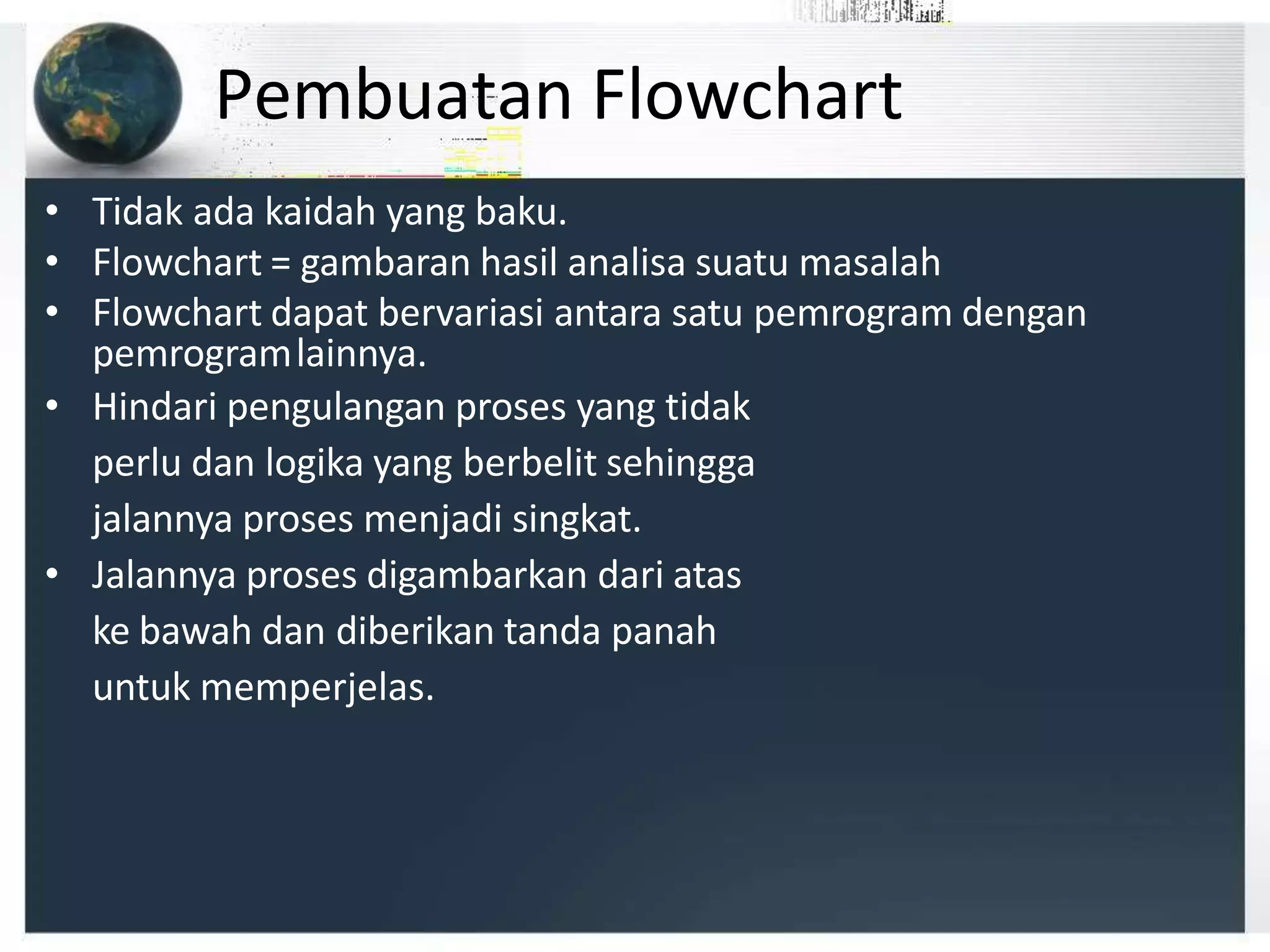 Pembuatan Flowchart
• Tidak ada kaidah yang baku.
• Flowchart = gambaran hasil analisa suatu masalah
• Flowchart dapat bervariasi antara satu pemrogram dengan
pemrogramlainnya.
• Hindari pengulangan proses yang tidak
perlu dan logika yang berbelit sehingga
jalannya proses menjadi singkat.
• Jalannya proses digambarkan dari atas
ke bawah dan diberikan tanda panah
untuk memperjelas.
 