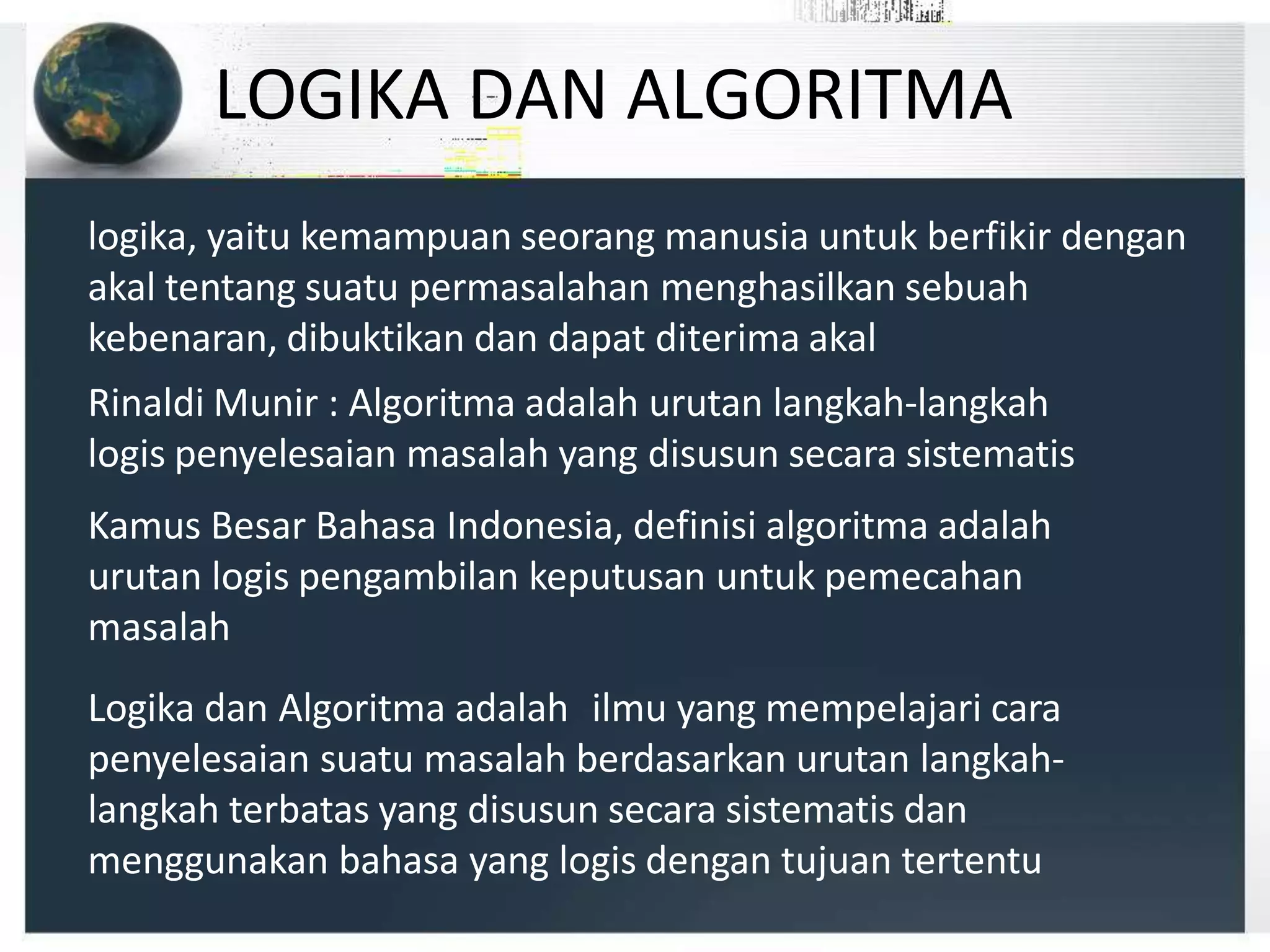 LOGIKA DAN ALGORITMA
logika, yaitu kemampuan seorang manusia untuk berfikir dengan
akal tentang suatu permasalahan menghasilkan sebuah
kebenaran, dibuktikan dan dapat diterima akal
Rinaldi Munir : Algoritma adalah urutan langkah-langkah
logis penyelesaian masalah yang disusun secara sistematis
Kamus Besar Bahasa Indonesia, definisi algoritma adalah
urutan logis pengambilan keputusan untuk pemecahan
masalah
Logika dan Algoritma adalah ilmu yang mempelajari cara
penyelesaian suatu masalah berdasarkan urutan langkah-
langkah terbatas yang disusun secara sistematis dan
menggunakan bahasa yang logis dengan tujuan tertentu
 