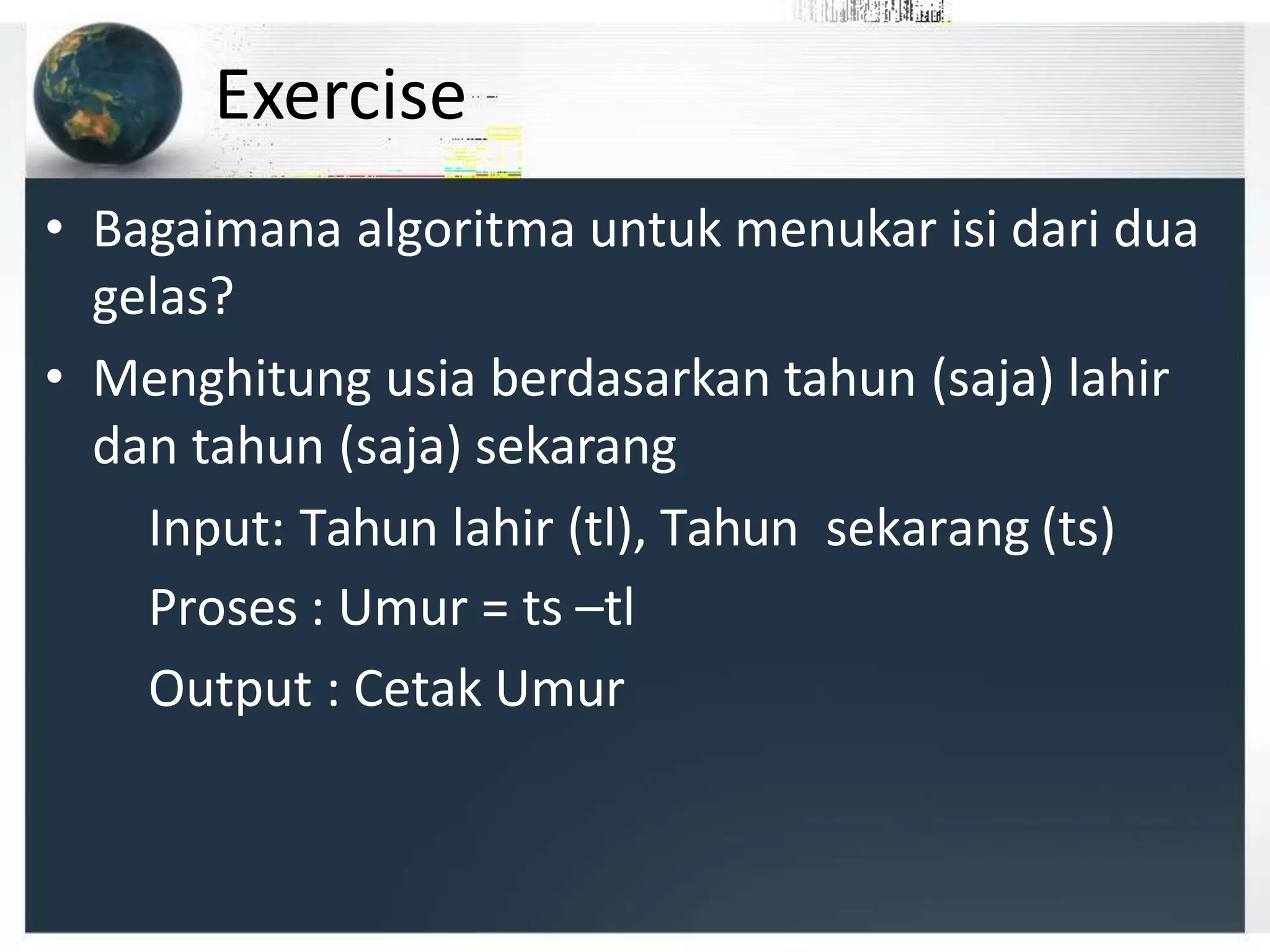 Exercise
• Bagaimana algoritma untuk menukar isi dari dua
gelas?
• Menghitung usia berdasarkan tahun (saja) lahir
dan tahun (saja) sekarang
Input: Tahun lahir (tl), Tahun sekarang (ts)
Proses : Umur = ts –tl
Output : Cetak Umur
 