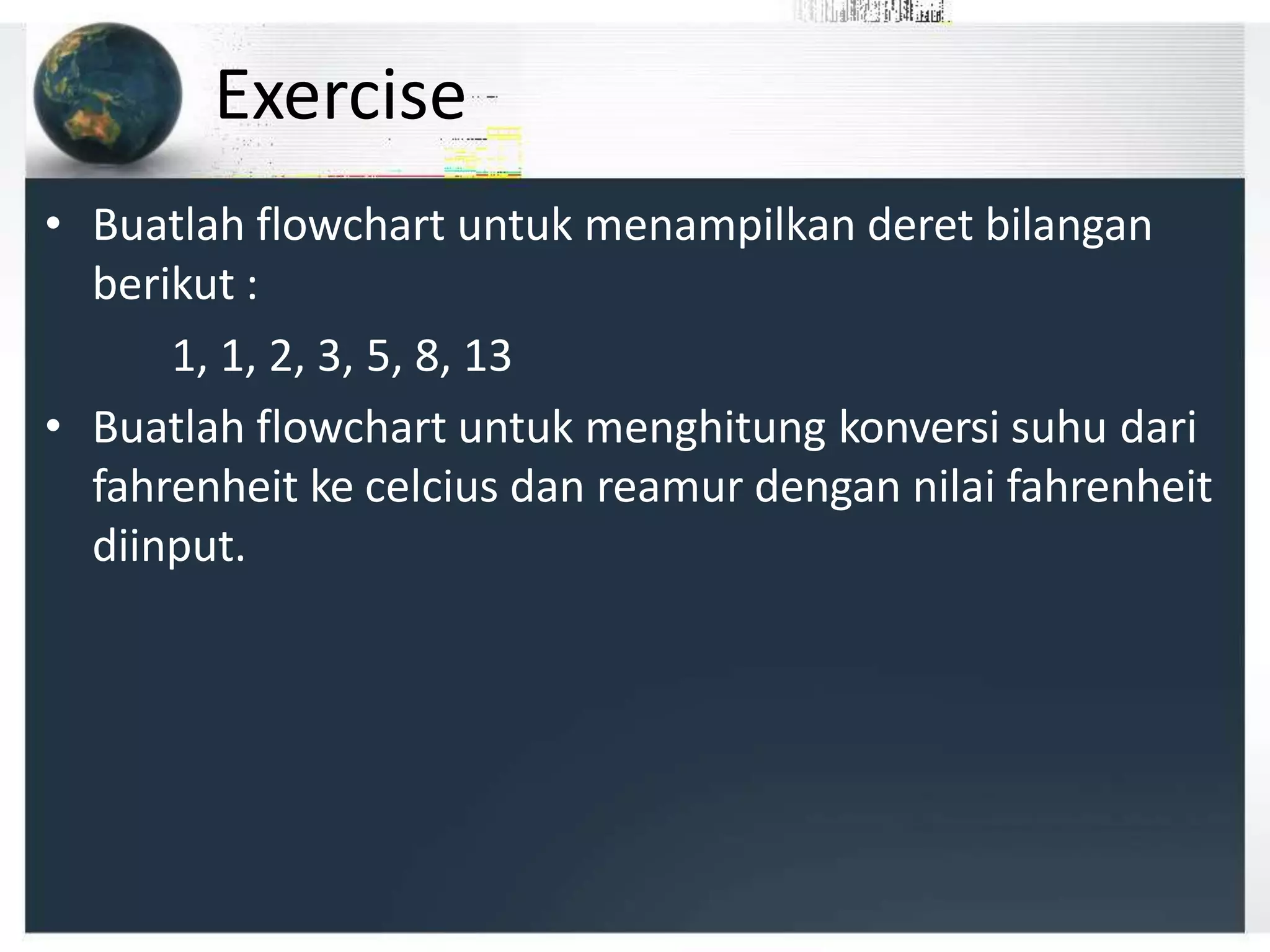 Exercise
• Buatlah flowchart untuk menampilkan deret bilangan
berikut :
1, 1, 2, 3, 5, 8, 13
• Buatlah flowchart untuk menghitung konversi suhu dari
fahrenheit ke celcius dan reamur dengan nilai fahrenheit
diinput.
 