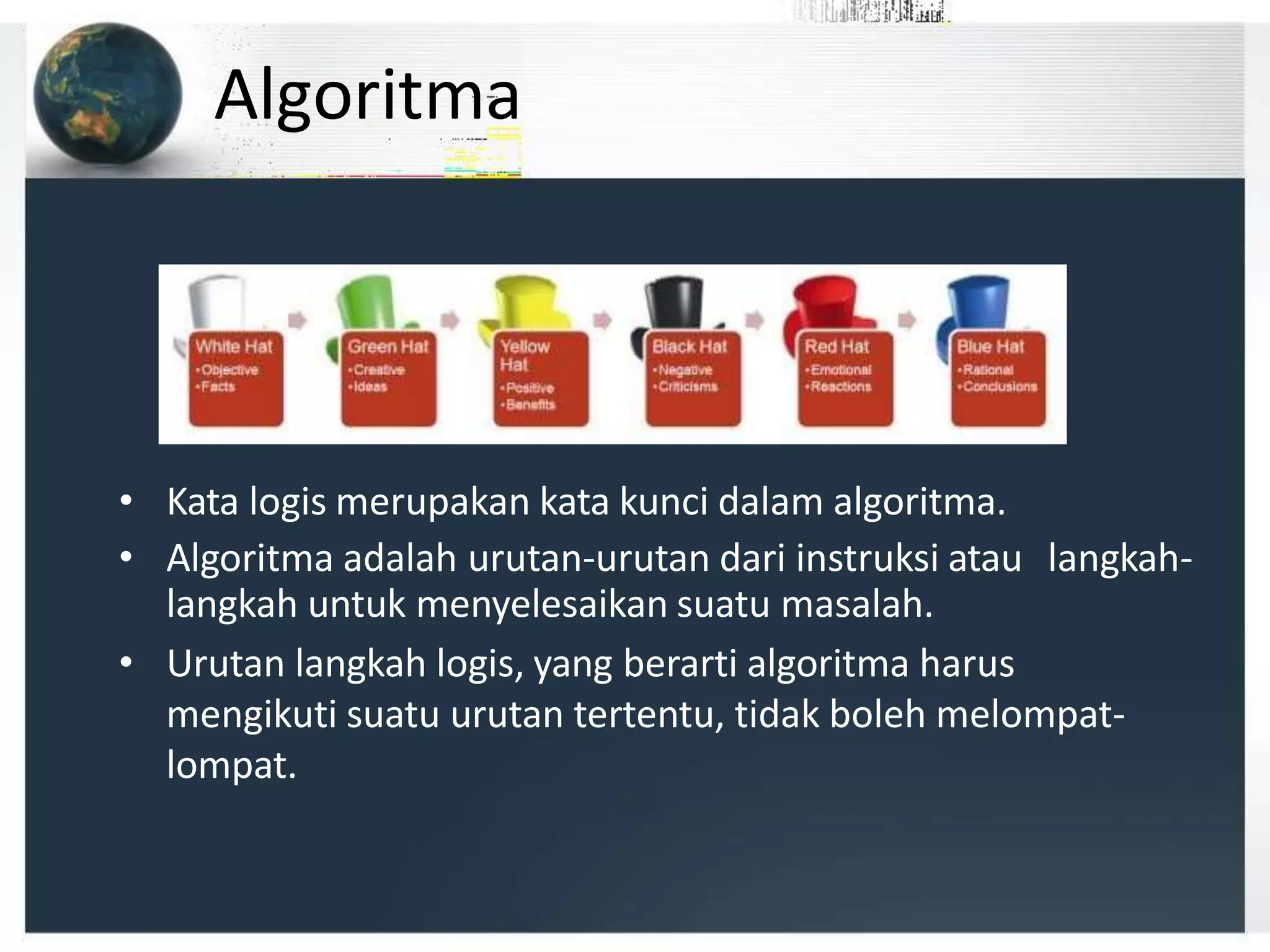 Algoritma
• Kata logis merupakan kata kunci dalam algoritma.
• Algoritma adalah urutan-urutan dari instruksi atau langkah-
langkah untuk menyelesaikan suatu masalah.
• Urutan langkah logis, yang berarti algoritma harus
mengikuti suatu urutan tertentu, tidak boleh melompat-
lompat.
 