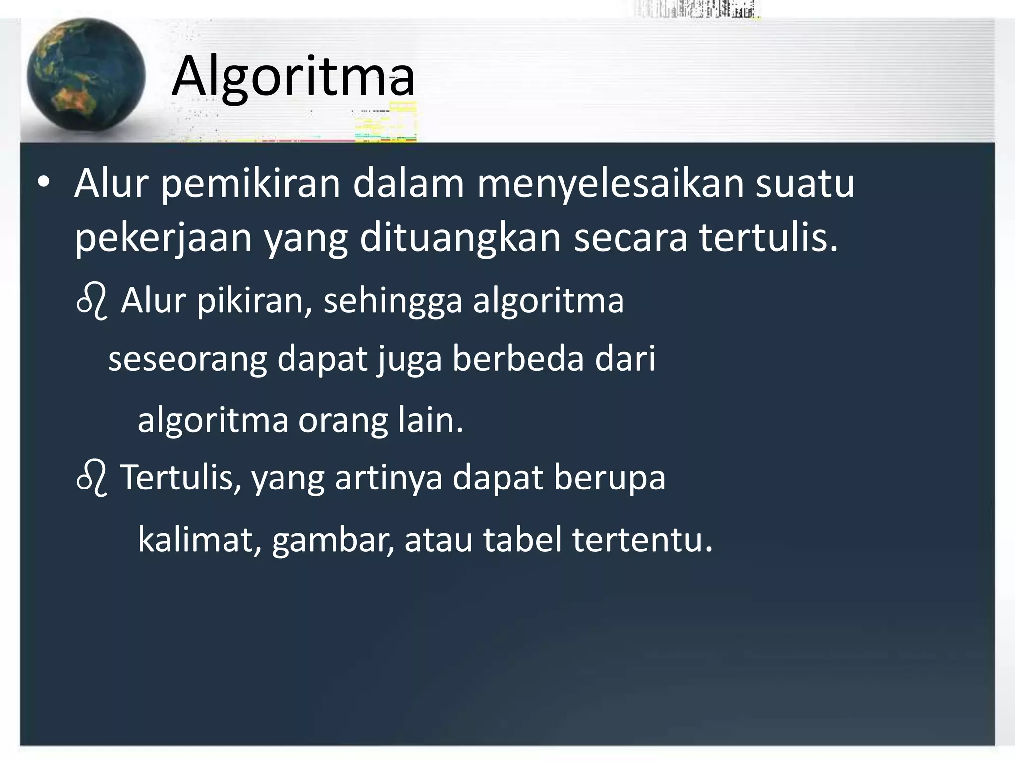 Algoritma
• Alur pemikiran dalam menyelesaikan suatu
pekerjaan yang dituangkan secara tertulis.
 Alur pikiran, sehingga algoritma
seseorang dapat juga berbeda dari
algoritma orang lain.
 Tertulis, yang artinya dapat berupa
kalimat, gambar, atau tabel tertentu.
 