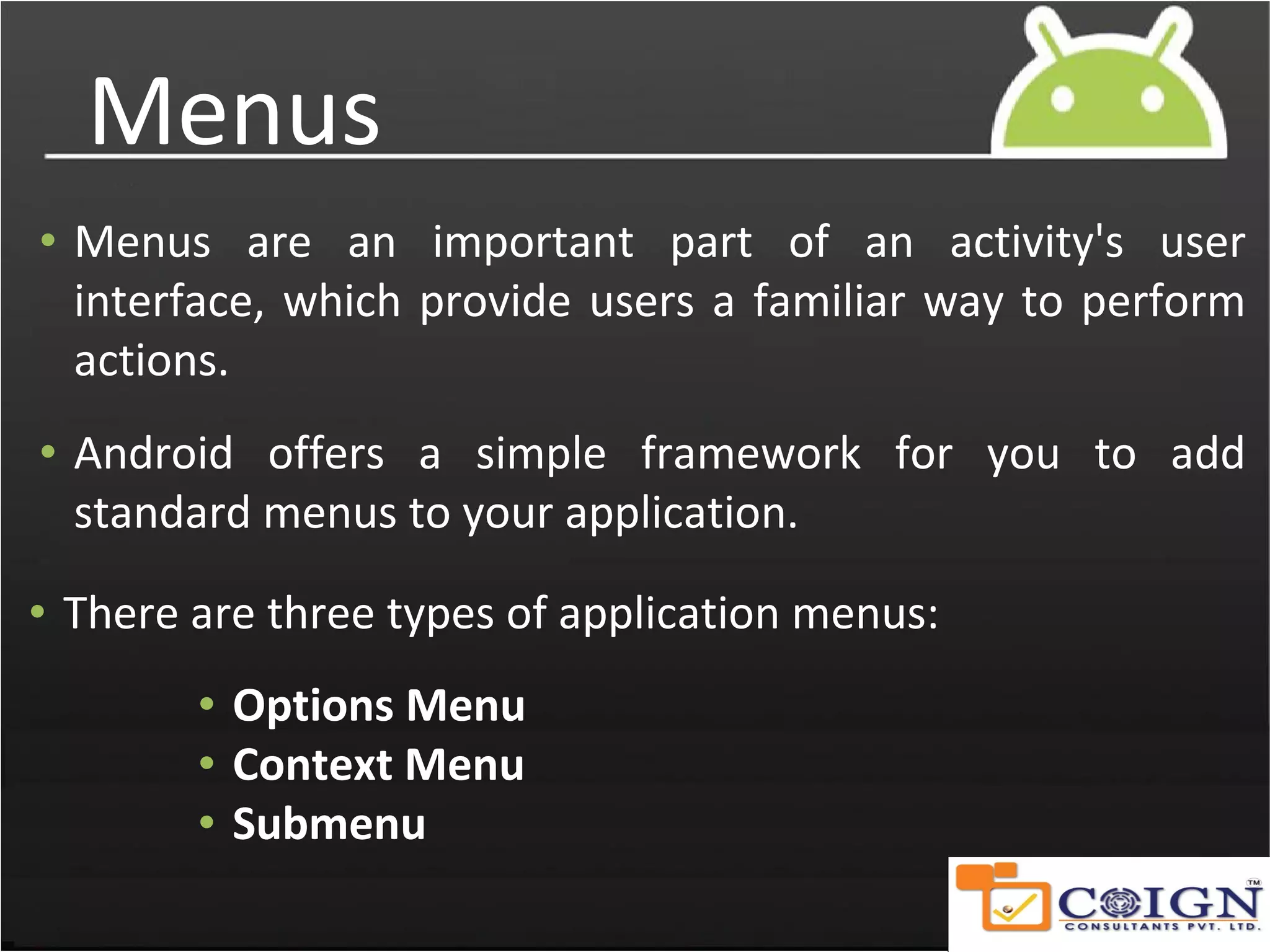 Menus
• Menus are an important part of an activity's user
interface, which provide users a familiar way to perform
actions.
• Android offers a simple framework for you to add
standard menus to your application.
• There are three types of application menus:
• Options Menu
• Context Menu
• Submenu
 
