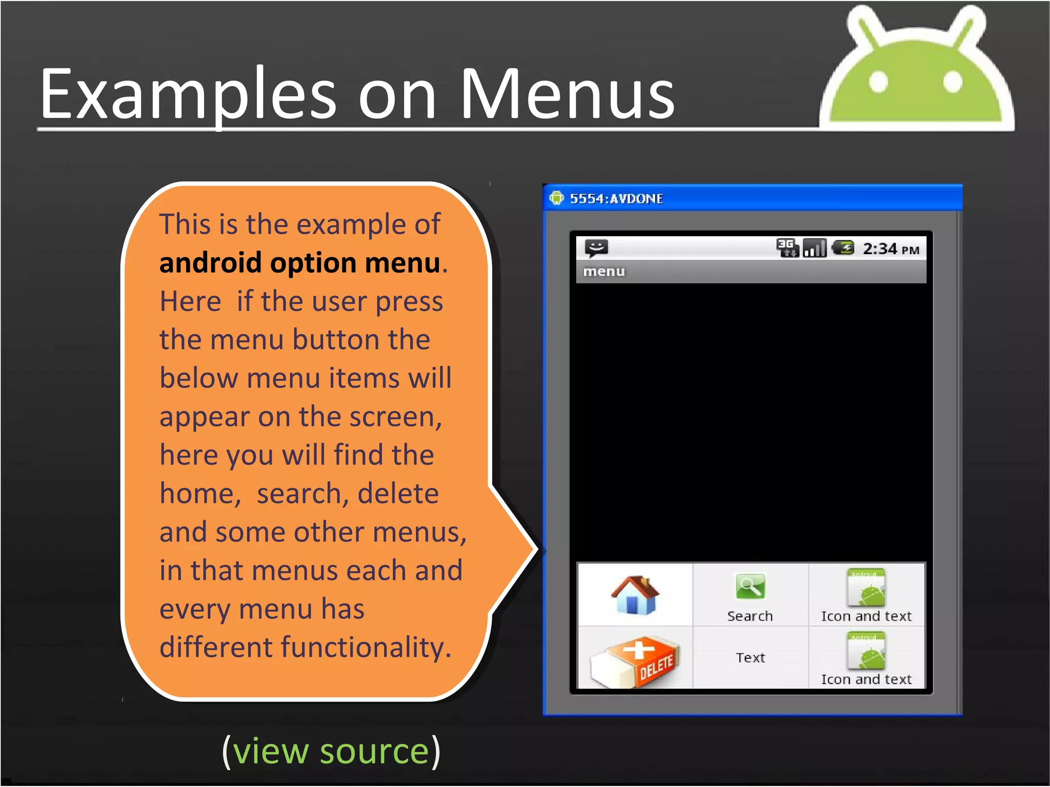 Examples on Menus
This is the example of
android option menu.
Here if the user press
the menu button the
below menu items will
appear on the screen,
here you will find the
home, search, delete
and some other menus,
in that menus each and
every menu has
different functionality.
(view source)
 