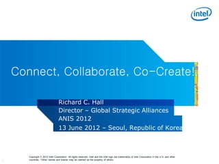 Connect, Collaborate, Co-Create!

                                  Richard C. Hall
                                  Director – Global Strategic Alliances
                                  ANIS 2012
                                  13 June 2012 – Seoul, Republic of Korea



       Copyright © 2012 Intel Corporation. All rights reserved. Intel and the Intel logo are trademarks of Intel Corporation in the U.S. and other
1      countries. *Other names and brands may be claimed as the property of others.
 