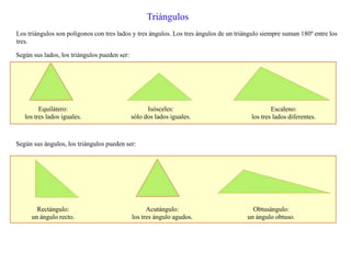 Triángulos
Los triángulos son polígonos con tres lados y tres ángulos. Los tres ángulos de un triángulo siempre suman 180º entre los
tres.
Según sus lados, los triángulos pueden ser:
Equilátero:
los tres lados iguales.
Isósceles:
sólo dos lados iguales.
Escaleno:
los tres lados diferentes.
Según sus ángulos, los triángulos pueden ser:
Rectángulo:
un ángulo recto.
Acutángulo:
los tres ángulo agudos.
Obtusángulo:
un ángulo obtuso.
 