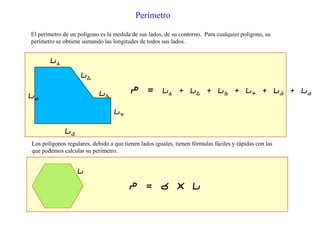 El perímetro de un polígono es la medida de sus lados, de su contorno. Para cualquier polígono, su
perímetro se obtiene sumando las longitudes de todos sus lados.
Perímetro
l1
l2
l3
l4
l5
l6
P = l1 + l2 + l3 + l4 + l5 + l6
Los polígonos regulares, debido a que tienen lados iguales, tienen fórmulas fáciles y rápidas con las
que podemos calcular su perímetro.
l
P = 6 x l
 