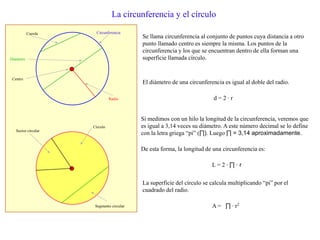 La circunferencia y el círculo
Se llama circunferencia al conjunto de puntos cuya distancia a otro
punto llamado centro es siempre la misma. Los puntos de la
circunferencia y los que se encuentran dentro de ella forman una
superficie llamada círculo.
Circunferencia
Radio
Diámetro
Centro
Círculo
Segmento circular
Sector circular
El diámetro de una circunferencia es igual al doble del radio.
d = 2 · r
Cuerda
Si medimos con un hilo la longitud de la circunferencia, veremos que
es igual a 3,14 veces su diámetro. A este número decimal se lo define
con la letra griega “pi” (∏). Luego ∏ = 3,14 aproximadamente.
De esta forma, la longitud de una circunferencia es:
L = 2 · ∏ · r
La superficie del círculo se calcula multiplicando “pi” por el
cuadrado del radio.
A = ∏ · r2
 