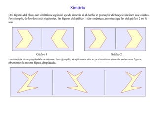 Simetría
Dos figuras del plano son simétricas según un eje de simetría si al doblar el plano por dicho eje coinciden sus siluetas.
Por ejemplo, de los dos casos siguientes, las figuras del gráfico 1 son simétricas, mientras que las del gráfico 2 no lo
son.
Gráfico 1 Gráfico 2
La simetría tiene propiedades curiosas. Por ejemplo, si aplicamos dos veces la misma simetría sobre una figura,
obtenemos la misma figura, desplazada.
 